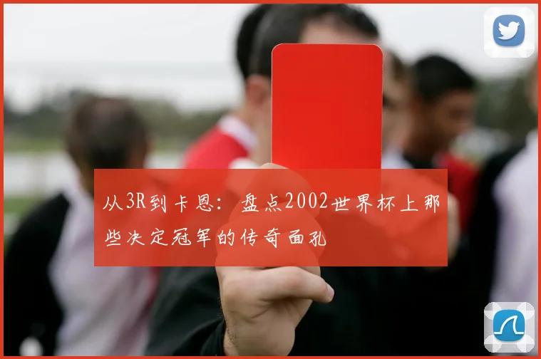从3R到卡恩:盘点2002世界杯上那些决定冠军的传奇面孔