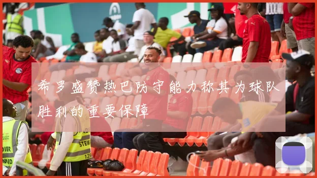 希罗盛赞热巴防守能力称其为球队胜利的重要保障