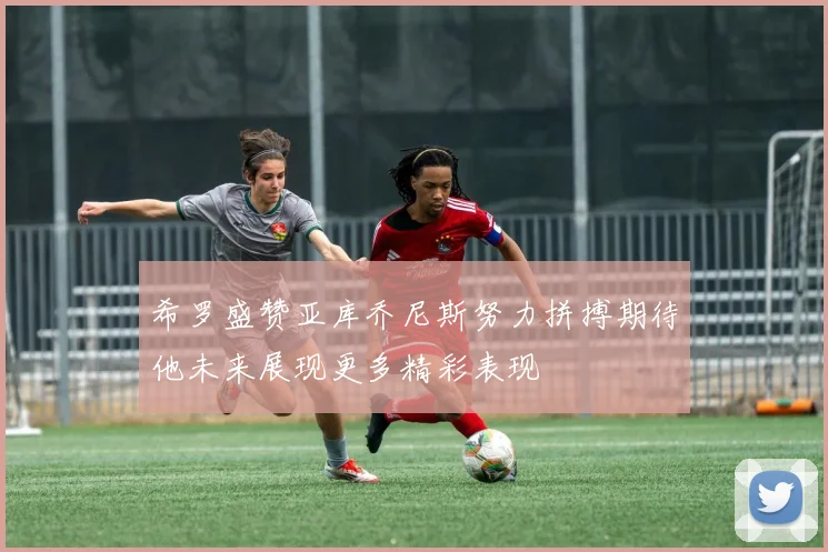 希罗盛赞亚库乔尼斯努力拼搏期待他未来展现更多精彩表现