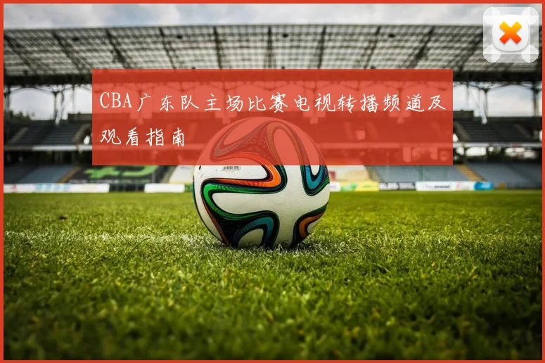 CBA广东队主场比赛电视转播频道及观看指南