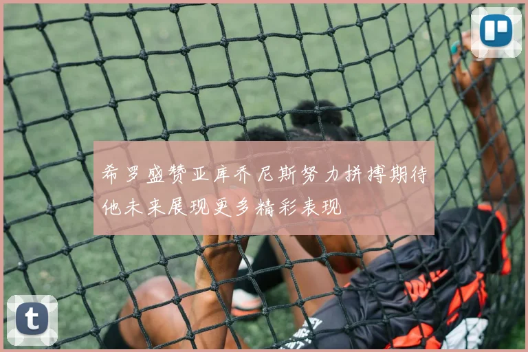 希罗盛赞亚库乔尼斯努力拼搏期待他未来展现更多精彩表现