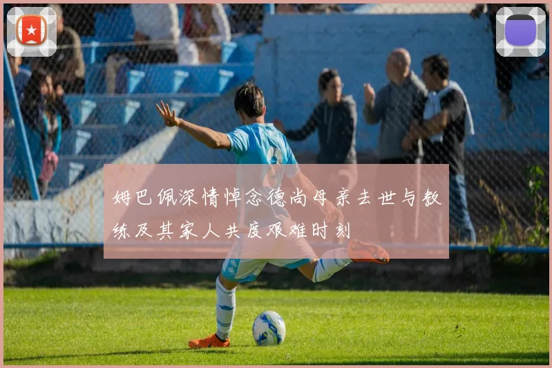 姆巴佩深情悼念德尚母亲去世与教练及其家人共度艰难时刻