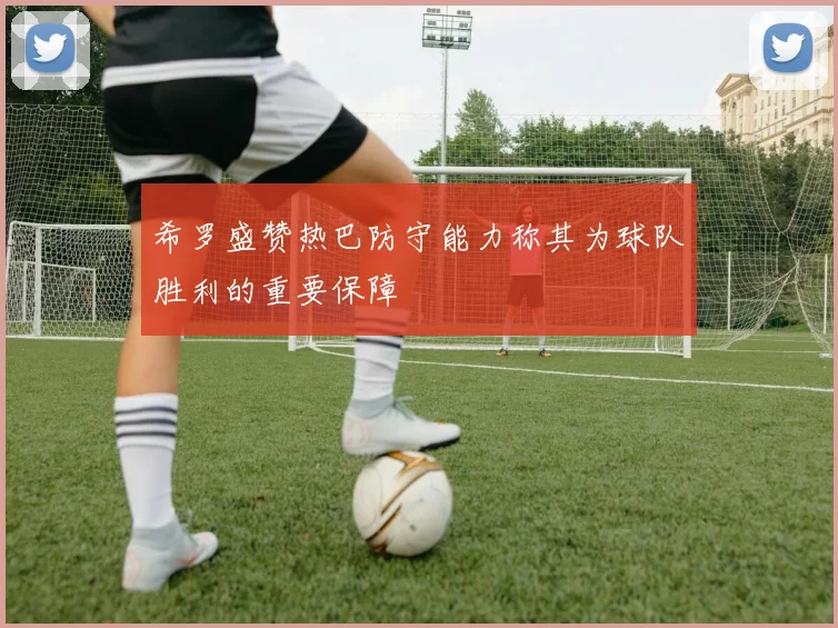 希罗盛赞热巴防守能力称其为球队胜利的重要保障