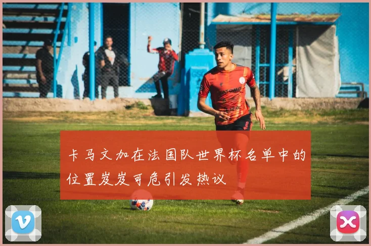卡马文加在法国队世界杯名单中的位置岌岌可危引发热议