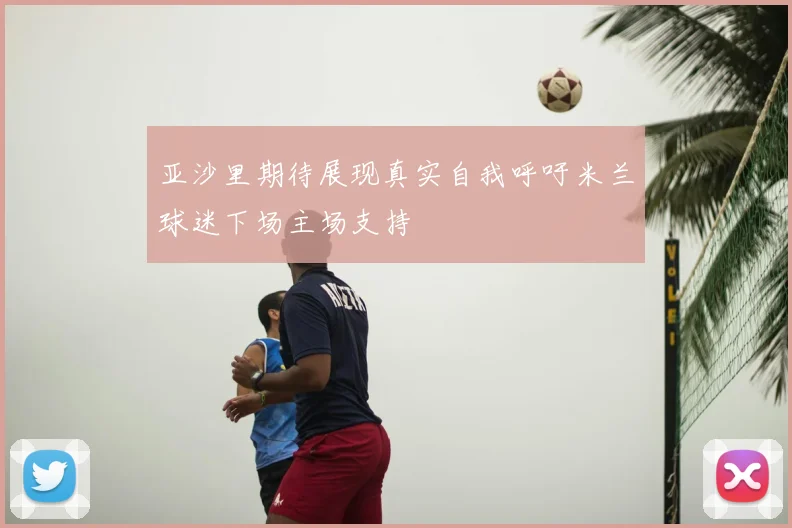 亚沙里期待展现真实自我呼吁米兰球迷下场主场支持