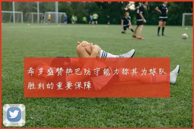 希罗盛赞热巴防守能力称其为球队胜利的重要保障