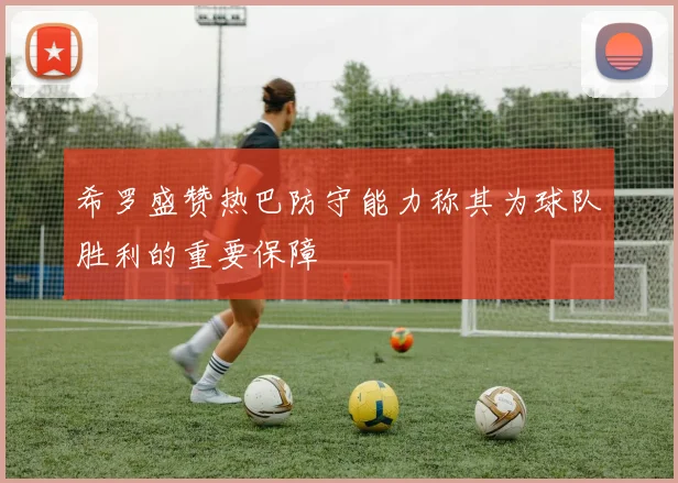 希罗盛赞热巴防守能力称其为球队胜利的重要保障