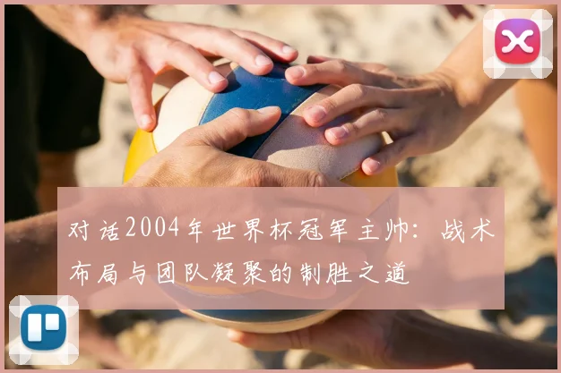 对话2004年世界杯冠军主帅：战术布局与团队凝聚的制胜之道