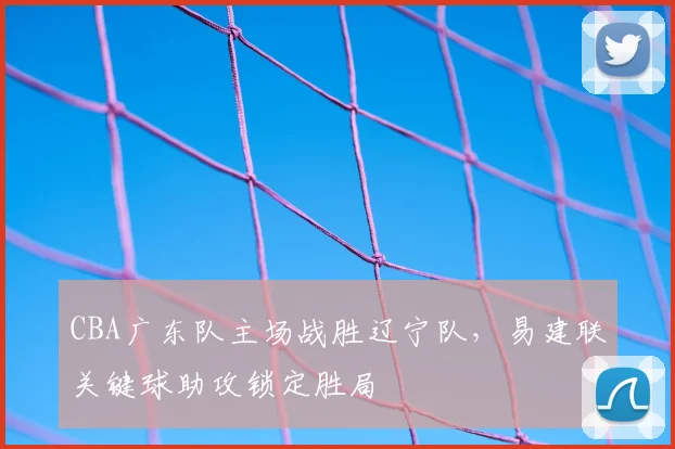 CBA广东队主场战胜辽宁队，易建联关键球助攻锁定胜局