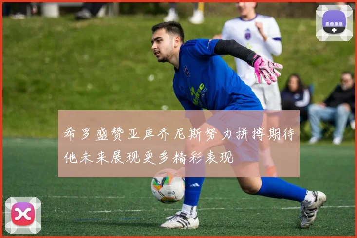 希罗盛赞亚库乔尼斯努力拼搏期待他未来展现更多精彩表现
