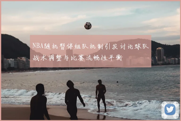 NBA随机暂停组队机制引发讨论球队战术调整与比赛流畅性平衡