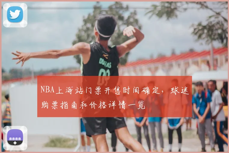 NBA上海站门票开售时间确定，球迷购票指南和价格详情一览