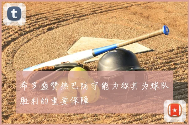 希罗盛赞热巴防守能力称其为球队胜利的重要保障