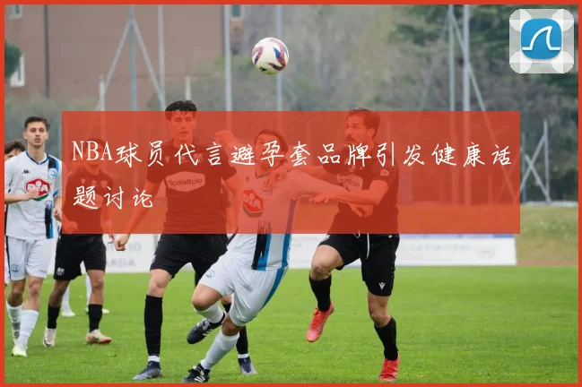 NBA球员代言避孕套品牌引发健康话题讨论