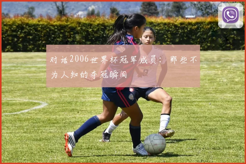 对话2006世界杯冠军成员:那些不为人知的夺冠瞬间