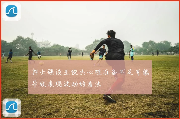 郭士强谈王俊杰心理准备不足可能导致表现波动的看法