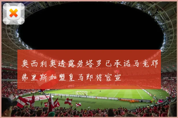 奥西利奥透露劳塔罗已承诺马竞邓弗里斯加盟皇马即将官宣