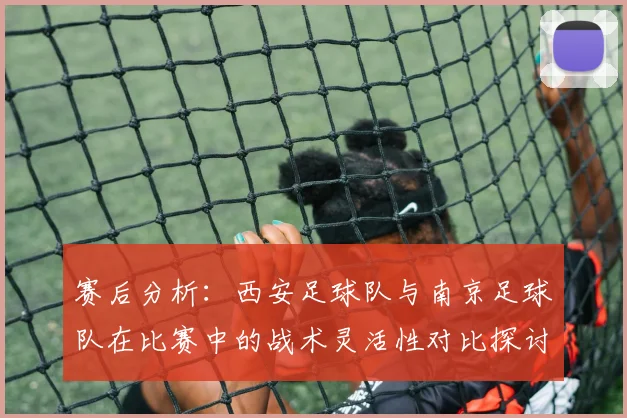 赛后分析：西安足球队与南京足球队在比赛中的战术灵活性对比探讨