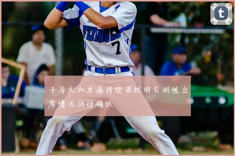 卡马文加牙痛持续困扰明日训练出席情况仍待确认