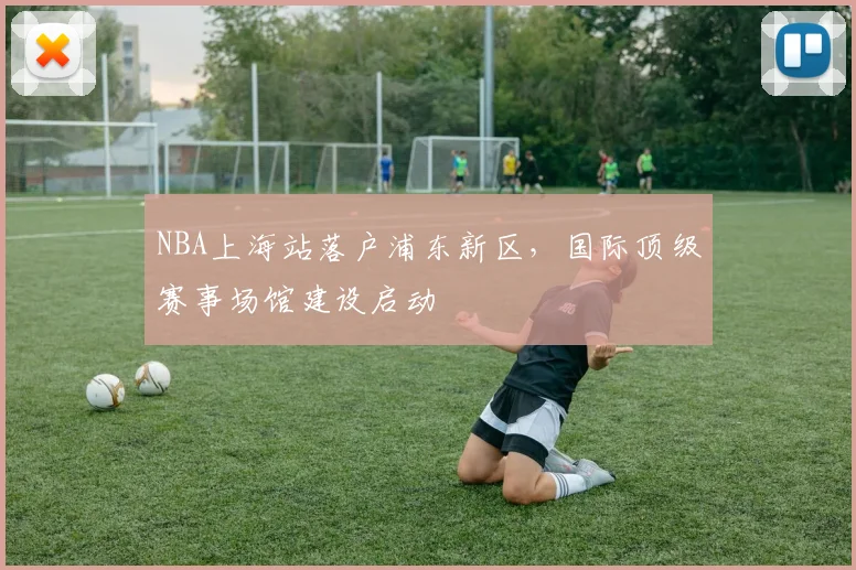 NBA上海站落户浦东新区，国际顶级赛事场馆建设启动