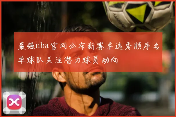 最强nba官网公布新赛季选秀顺序名单球队关注潜力球员动向
