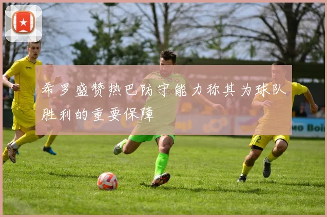 希罗盛赞热巴防守能力称其为球队胜利的重要保障