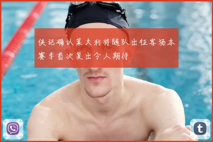 侠记确认莱夫利将随队出征客场本赛季首次复出令人期待