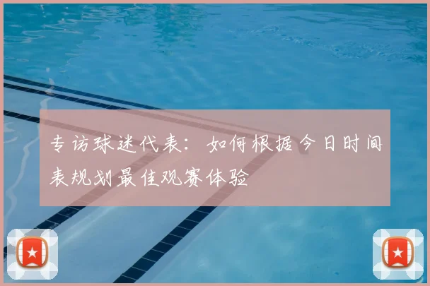 专访球迷代表：如何根据今日时间表规划最佳观赛体验