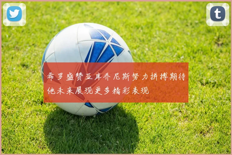 希罗盛赞亚库乔尼斯努力拼搏期待他未来展现更多精彩表现