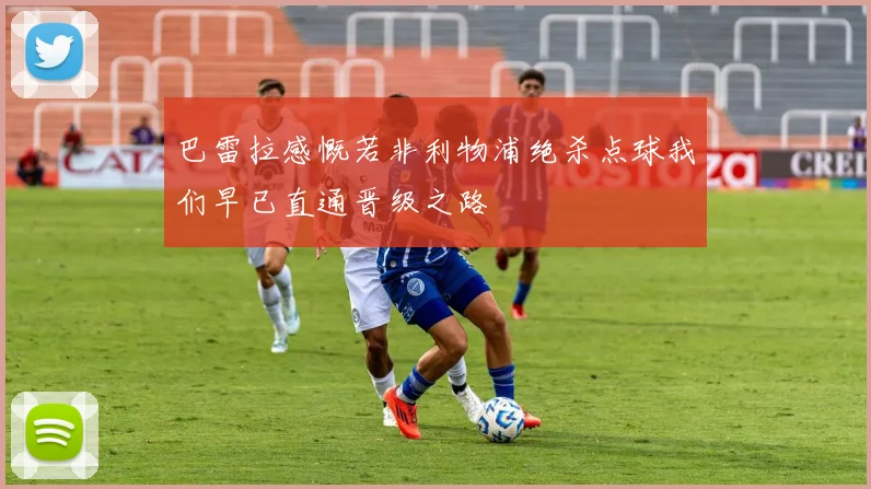 巴雷拉感慨若非利物浦绝杀点球我们早已直通晋级之路