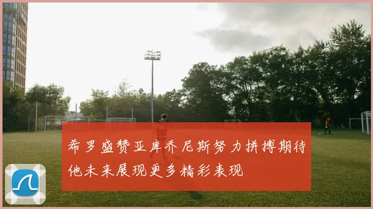 希罗盛赞亚库乔尼斯努力拼搏期待他未来展现更多精彩表现