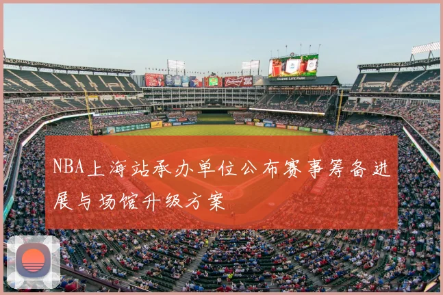 NBA上海站承办单位公布赛事筹备进展与场馆升级方案