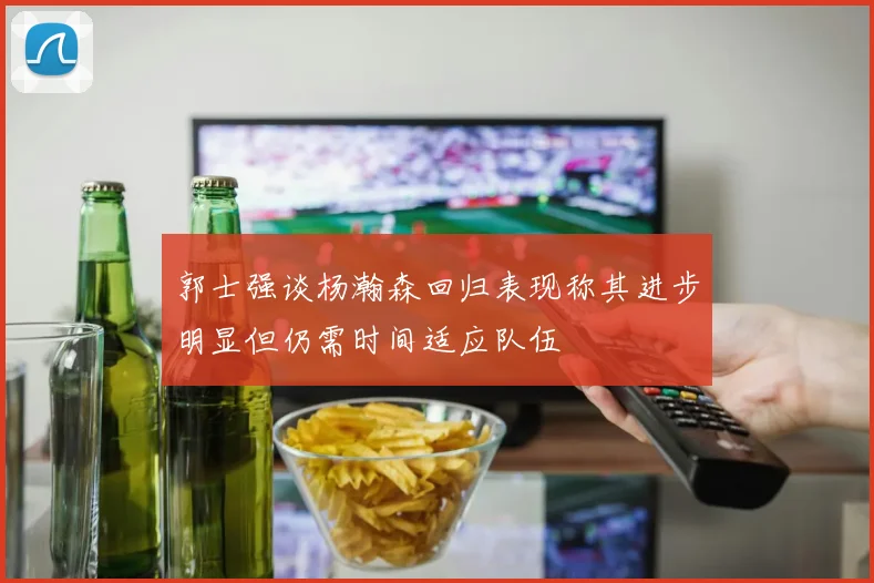 郭士强谈杨瀚森回归表现称其进步明显但仍需时间适应队伍