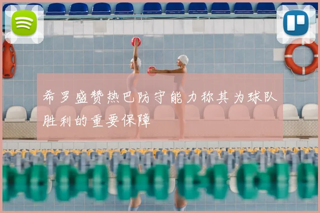 希罗盛赞热巴防守能力称其为球队胜利的重要保障