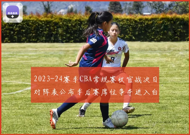 2023-24赛季CBA常规赛收官战次日对阵表公布季后赛席位争夺进入白热化