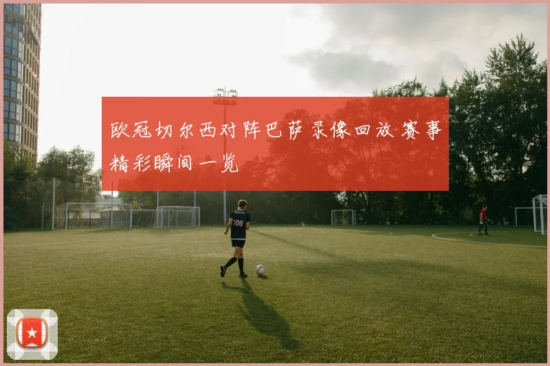 欧冠切尔西对阵巴萨录像回放 赛事精彩瞬间一览
