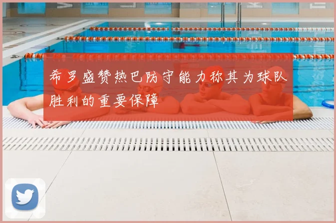 希罗盛赞热巴防守能力称其为球队胜利的重要保障