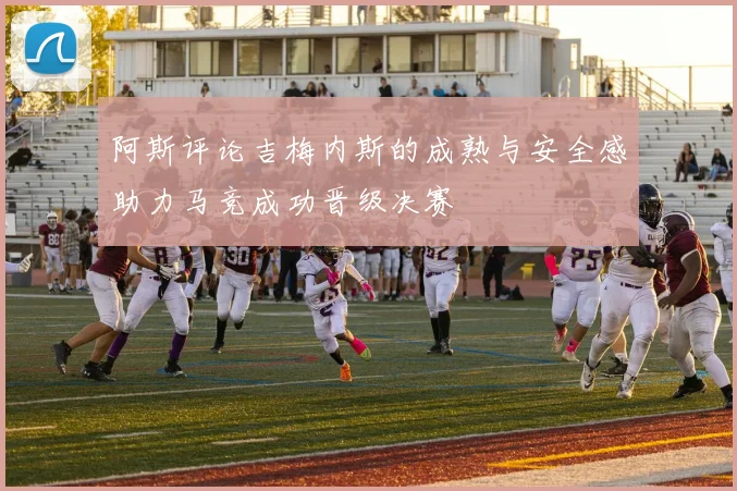 阿斯评论吉梅内斯的成熟与安全感助力马竞成功晋级决赛