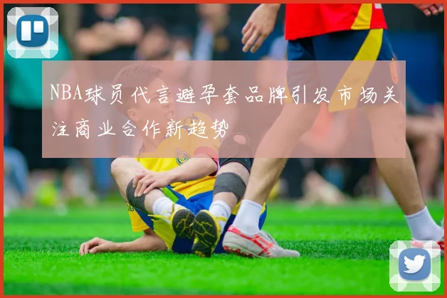 NBA球员代言避孕套品牌引发市场关注商业合作新趋势