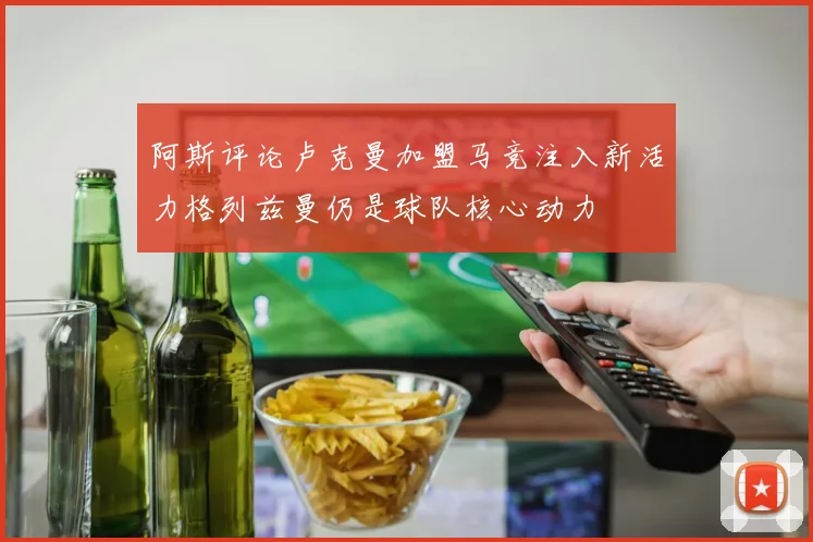 阿斯评论卢克曼加盟马竞注入新活力格列兹曼仍是球队核心动力