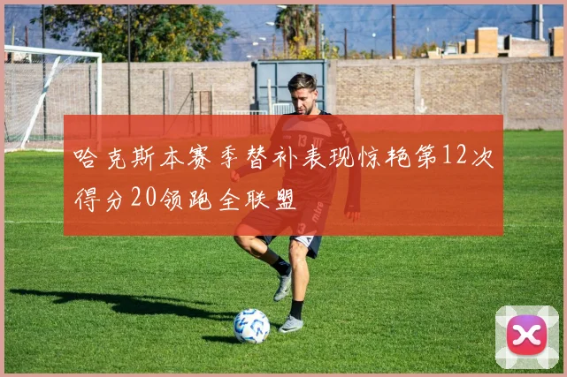 哈克斯本赛季替补表现惊艳第12次得分20领跑全联盟
