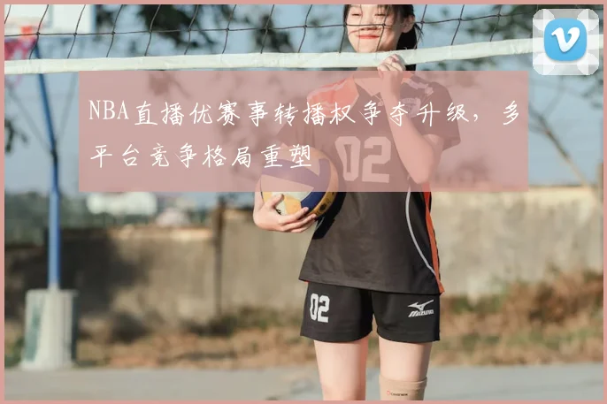 NBA直播优赛事转播权争夺升级，多平台竞争格局重塑