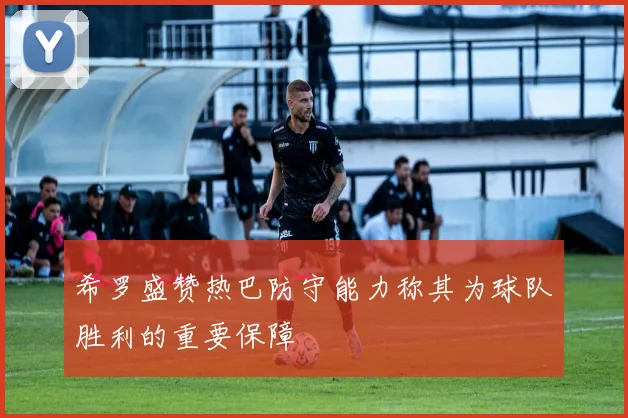 希罗盛赞热巴防守能力称其为球队胜利的重要保障