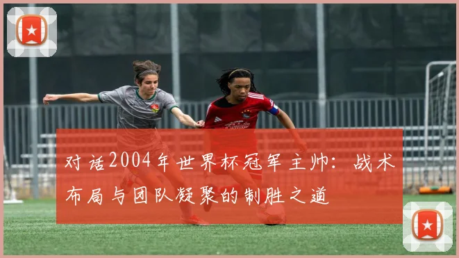 对话2004年世界杯冠军主帅:战术布局与团队凝聚的制胜之道