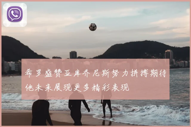 希罗盛赞亚库乔尼斯努力拼搏期待他未来展现更多精彩表现