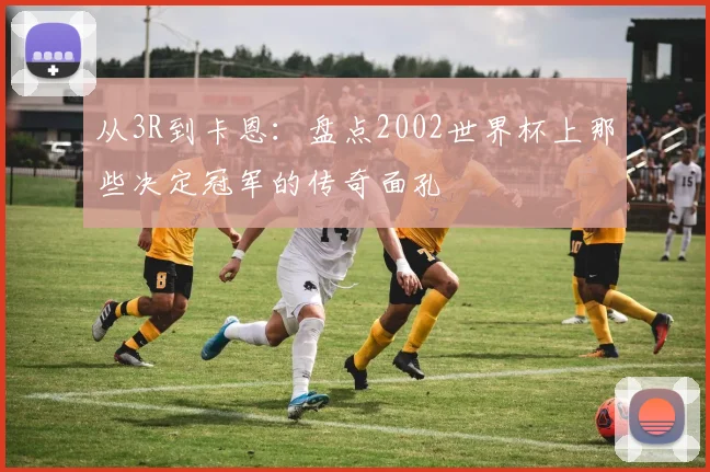 从3R到卡恩:盘点2002世界杯上那些决定冠军的传奇面孔