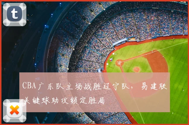 CBA广东队主场战胜辽宁队，易建联关键球助攻锁定胜局