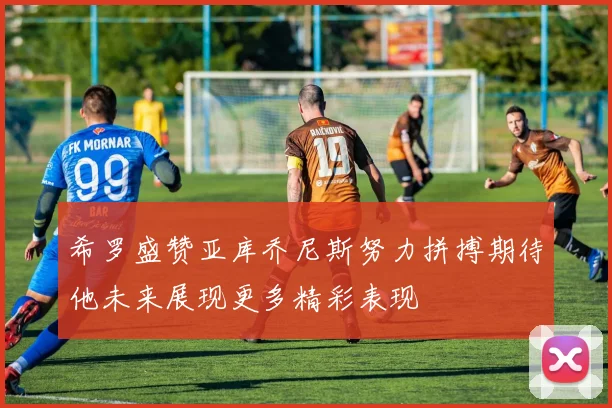 希罗盛赞亚库乔尼斯努力拼搏期待他未来展现更多精彩表现