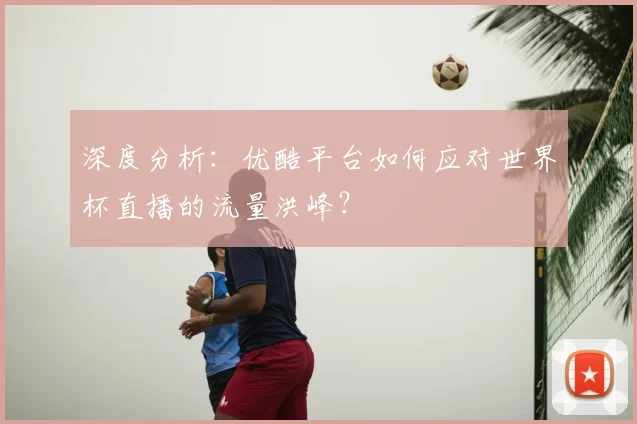 深度分析：优酷平台如何应对世界杯直播的流量洪峰？