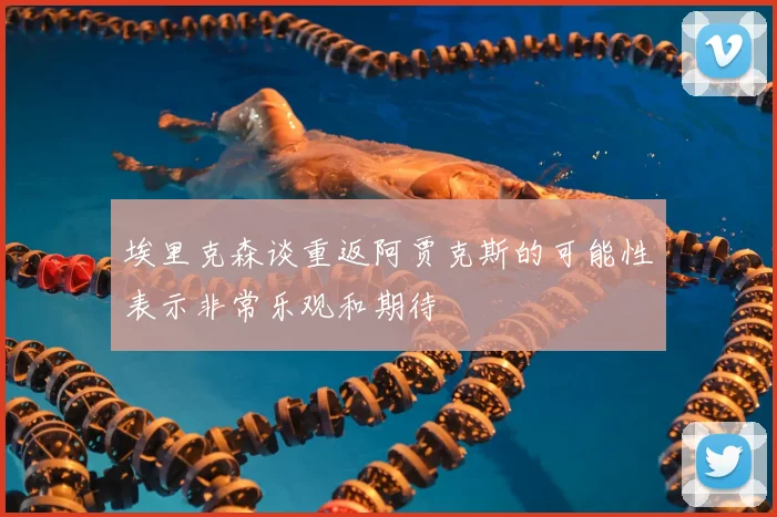埃里克森谈重返阿贾克斯的可能性表示非常乐观和期待